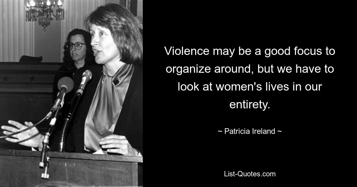 Violence may be a good focus to organize around, but we have to look at women's lives in our entirety. — © Patricia Ireland