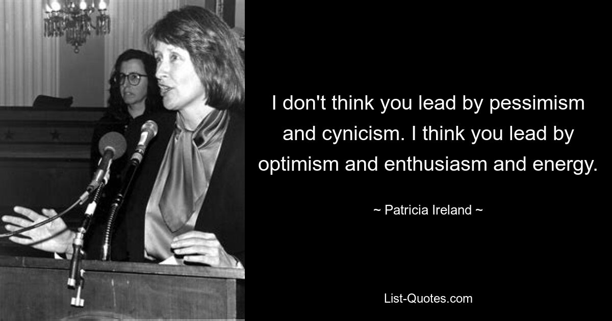 I don't think you lead by pessimism and cynicism. I think you lead by optimism and enthusiasm and energy. — © Patricia Ireland