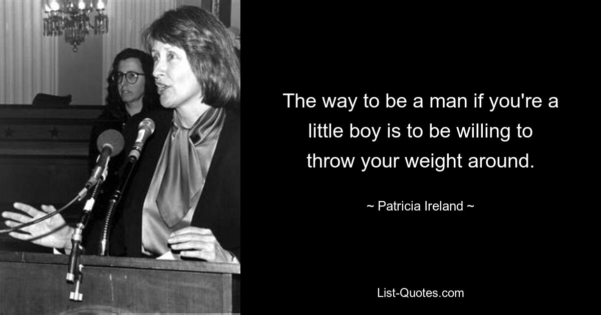 The way to be a man if you're a little boy is to be willing to throw your weight around. — © Patricia Ireland