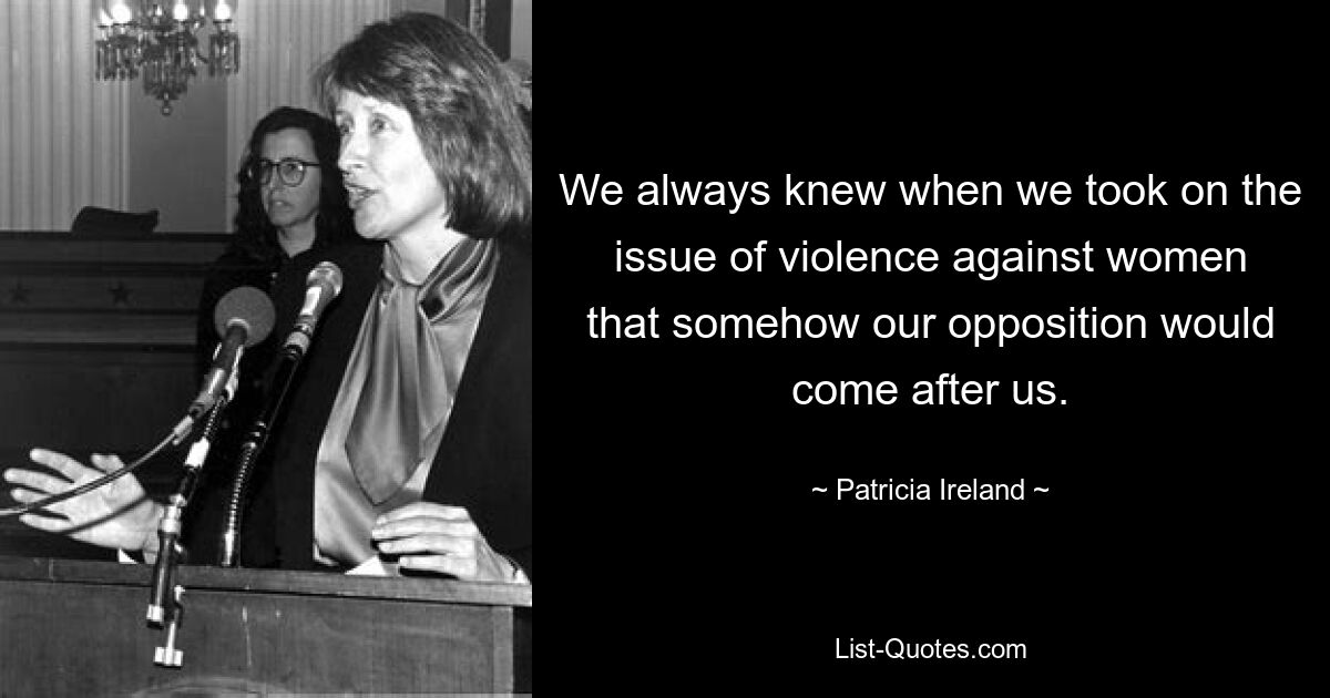 We always knew when we took on the issue of violence against women that somehow our opposition would come after us. — © Patricia Ireland