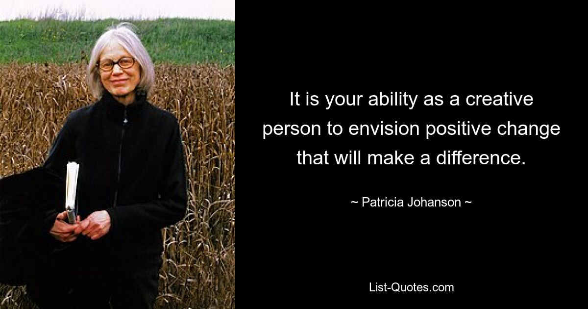 It is your ability as a creative person to envision positive change that will make a difference. — © Patricia Johanson