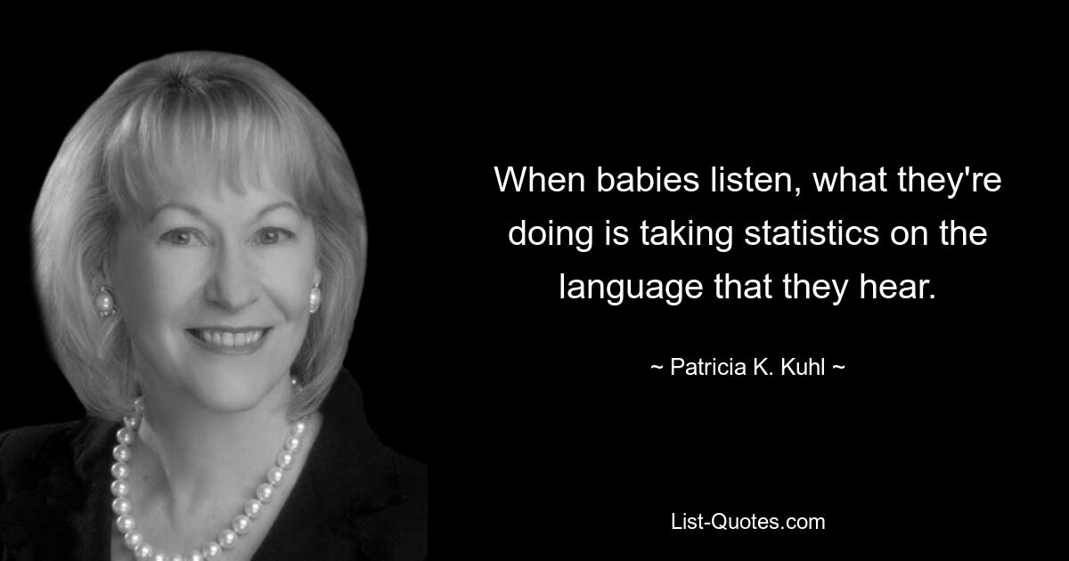 When babies listen, what they're doing is taking statistics on the language that they hear. — © Patricia K. Kuhl