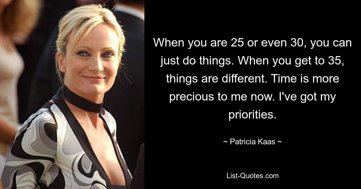 When you are 25 or even 30, you can just do things. When you get to 35, things are different. Time is more precious to me now. I've got my priorities. — © Patricia Kaas