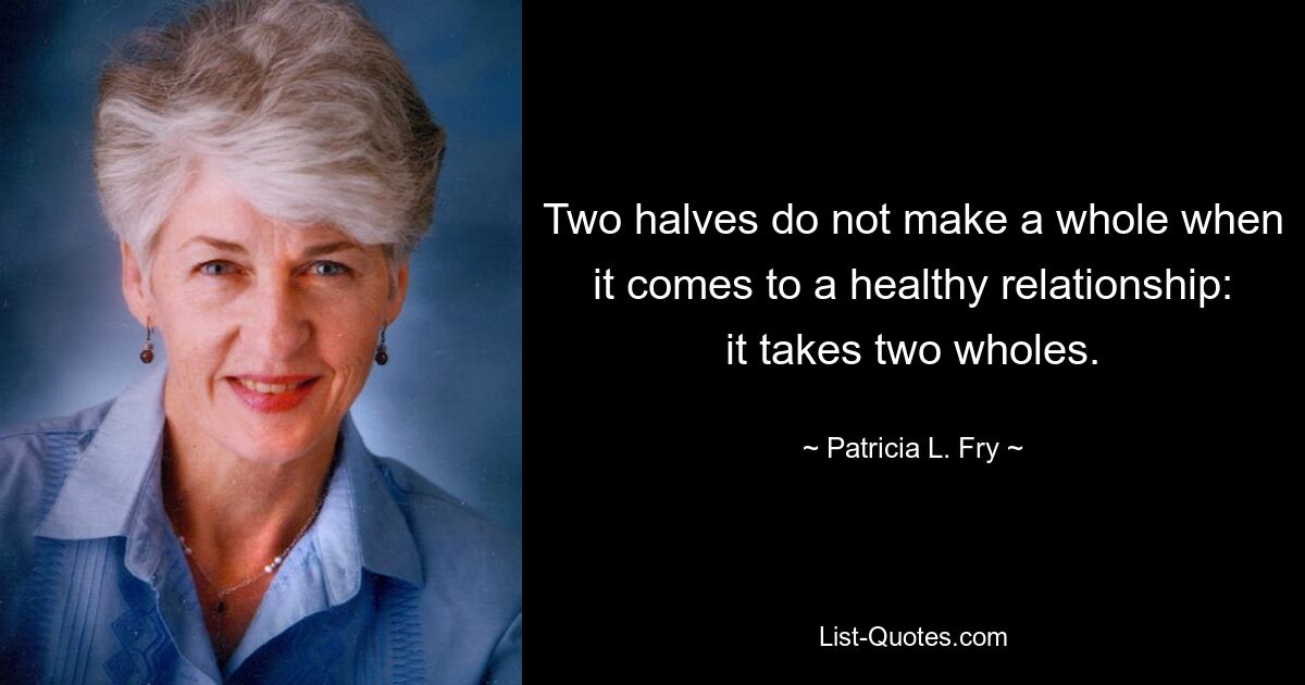 Two halves do not make a whole when it comes to a healthy relationship: it takes two wholes. — © Patricia L. Fry