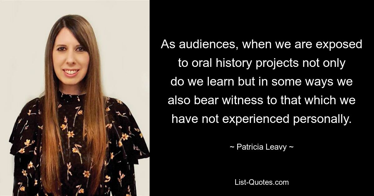 As audiences, when we are exposed to oral history projects not only do we learn but in some ways we also bear witness to that which we have not experienced personally. — © Patricia Leavy