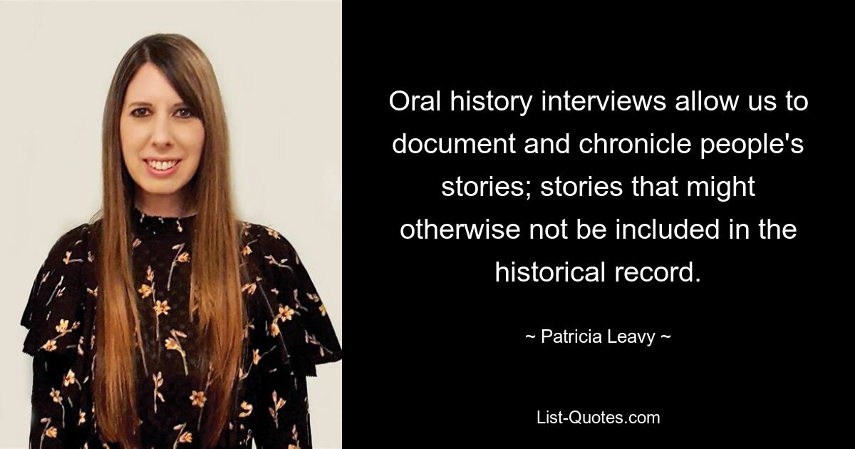 Oral history interviews allow us to document and chronicle people's stories; stories that might otherwise not be included in the historical record. — © Patricia Leavy