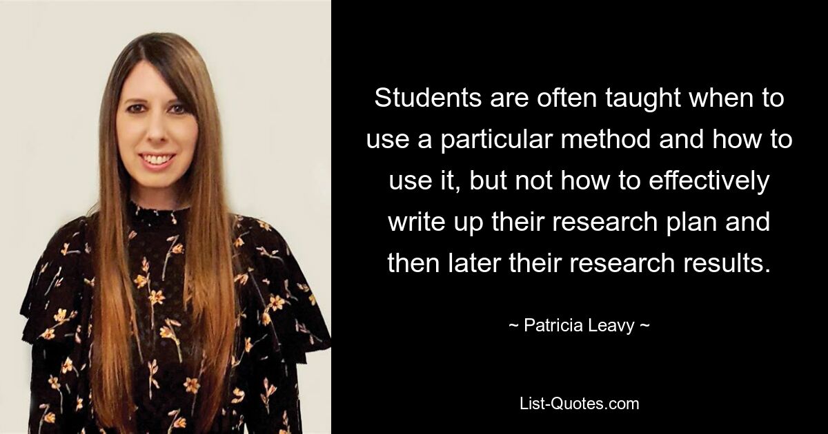 Students are often taught when to use a particular method and how to use it, but not how to effectively write up their research plan and then later their research results. — © Patricia Leavy