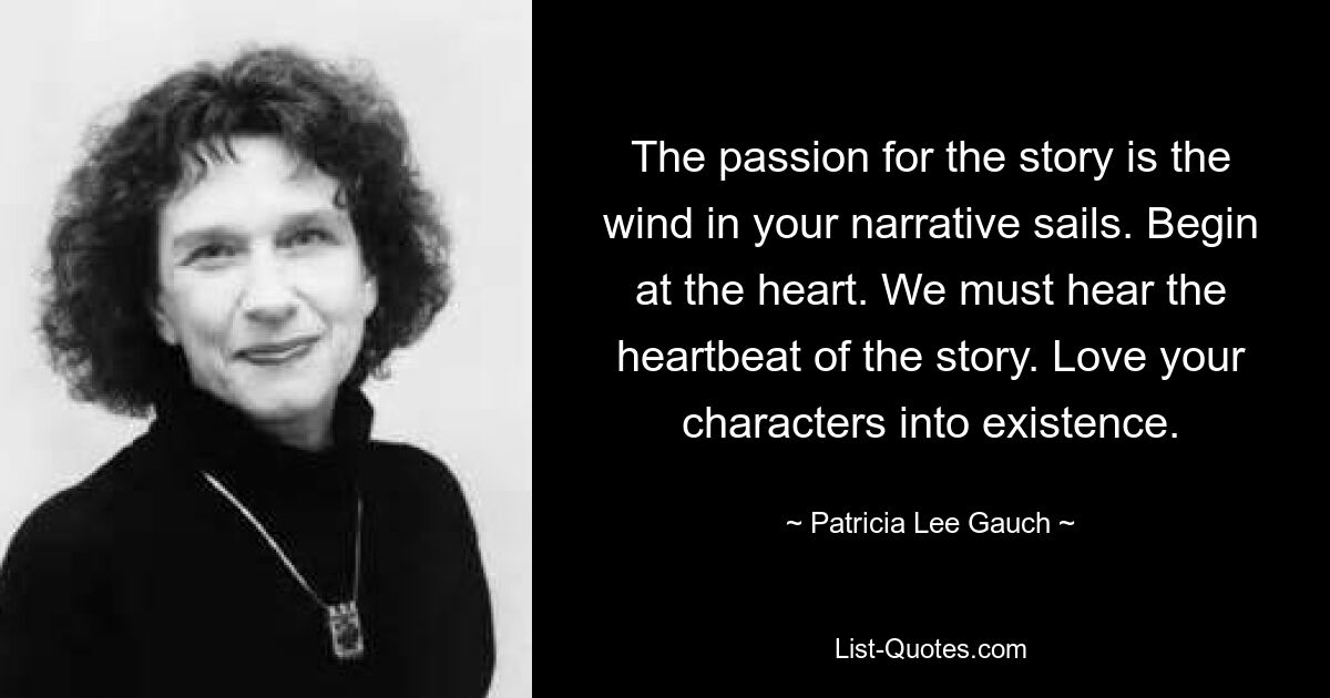 The passion for the story is the wind in your narrative sails. Begin at the heart. We must hear the heartbeat of the story. Love your characters into existence. — © Patricia Lee Gauch