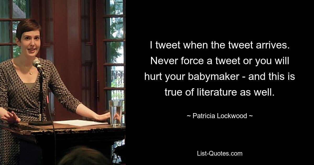 I tweet when the tweet arrives. Never force a tweet or you will hurt your babymaker - and this is true of literature as well. — © Patricia Lockwood