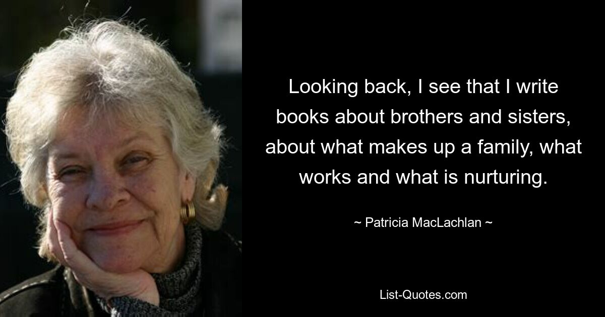 Looking back, I see that I write books about brothers and sisters, about what makes up a family, what works and what is nurturing. — © Patricia MacLachlan