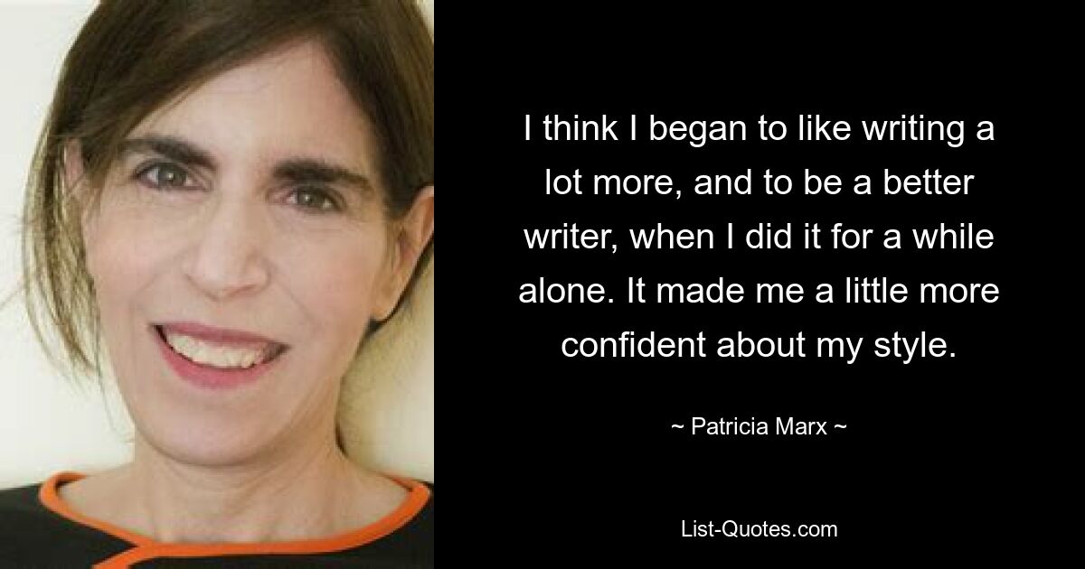 I think I began to like writing a lot more, and to be a better writer, when I did it for a while alone. It made me a little more confident about my style. — © Patricia Marx