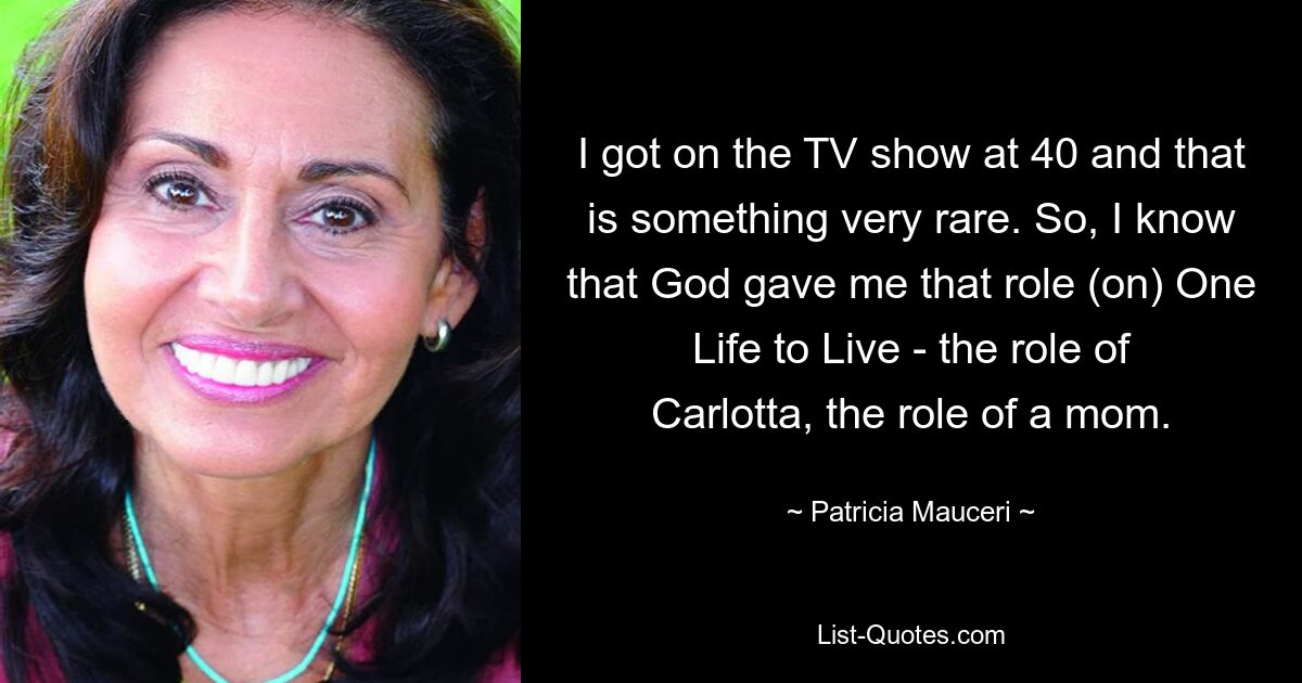 I got on the TV show at 40 and that is something very rare. So, I know that God gave me that role (on) One Life to Live - the role of Carlotta, the role of a mom. — © Patricia Mauceri