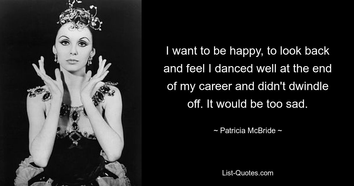 I want to be happy, to look back and feel I danced well at the end of my career and didn't dwindle off. It would be too sad. — © Patricia McBride