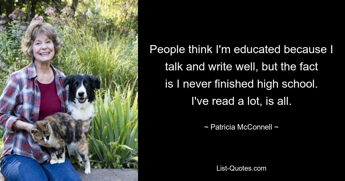 People think I'm educated because I talk and write well, but the fact is I never finished high school. I've read a lot, is all. — © Patricia McConnell