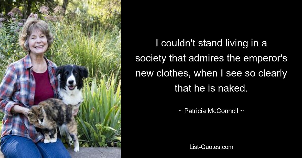 I couldn't stand living in a society that admires the emperor's new clothes, when I see so clearly that he is naked. — © Patricia McConnell