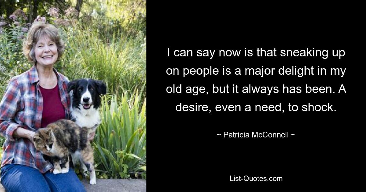 I can say now is that sneaking up on people is a major delight in my old age, but it always has been. A desire, even a need, to shock. — © Patricia McConnell