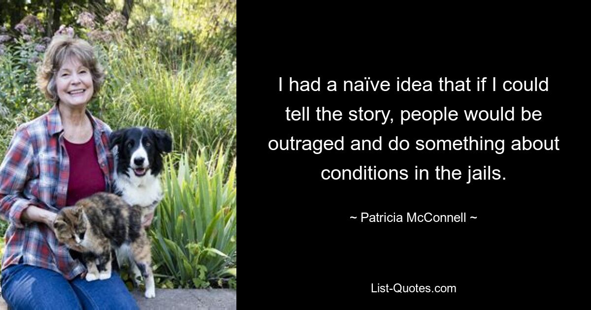 I had a naïve idea that if I could tell the story, people would be outraged and do something about conditions in the jails. — © Patricia McConnell