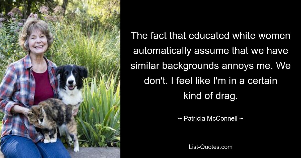 The fact that educated white women automatically assume that we have similar backgrounds annoys me. We don't. I feel like I'm in a certain kind of drag. — © Patricia McConnell