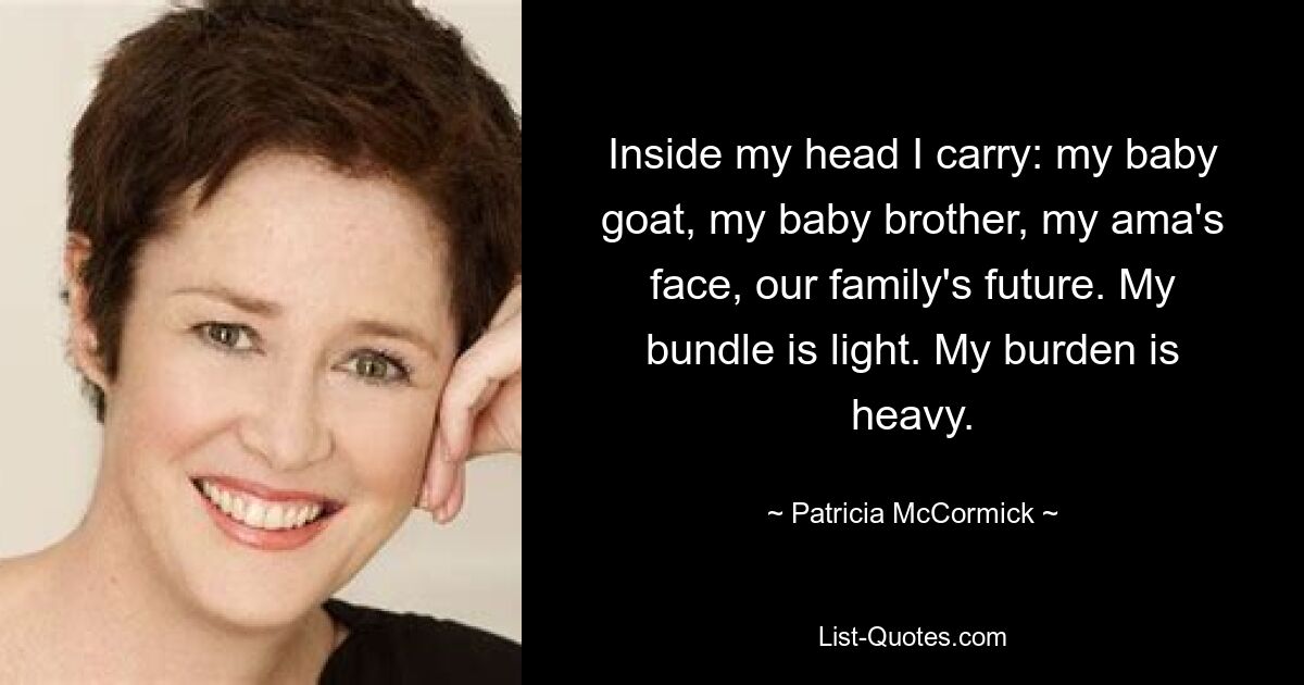 Inside my head I carry: my baby goat, my baby brother, my ama's face, our family's future. My bundle is light. My burden is heavy. — © Patricia McCormick