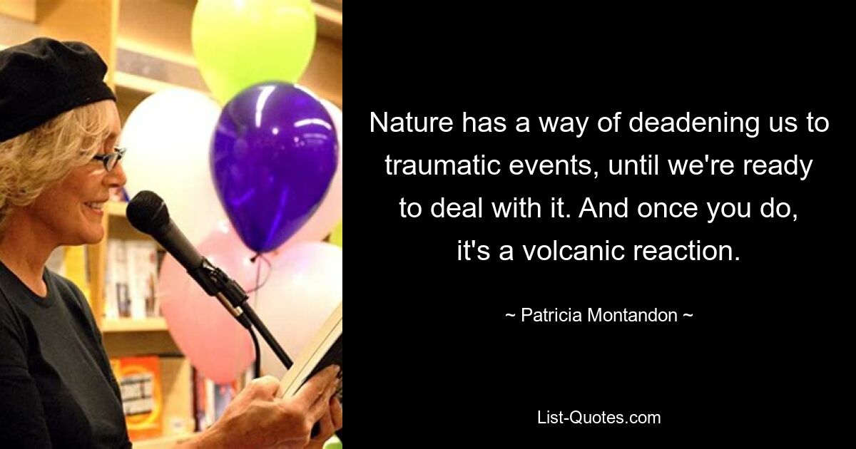 Nature has a way of deadening us to traumatic events, until we're ready to deal with it. And once you do, it's a volcanic reaction. — © Patricia Montandon