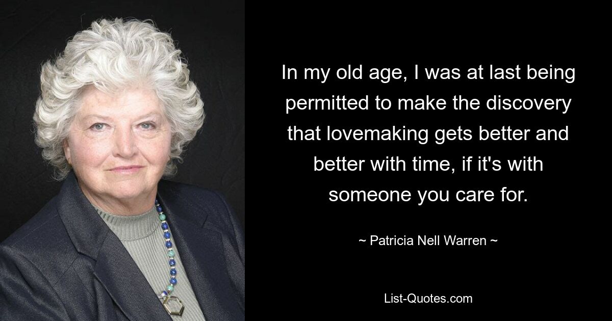 In my old age, I was at last being permitted to make the discovery that lovemaking gets better and better with time, if it's with someone you care for. — © Patricia Nell Warren