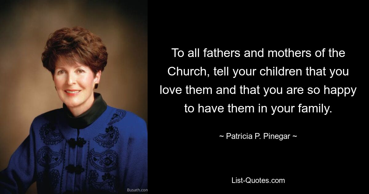 To all fathers and mothers of the Church, tell your children that you love them and that you are so happy to have them in your family. — © Patricia P. Pinegar