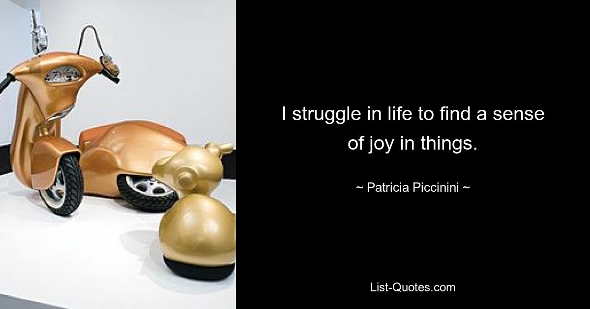 I struggle in life to find a sense of joy in things. — © Patricia Piccinini