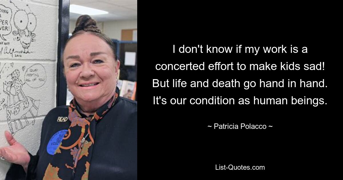 I don't know if my work is a concerted effort to make kids sad! But life and death go hand in hand. It's our condition as human beings. — © Patricia Polacco