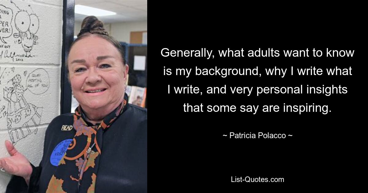 Generally, what adults want to know is my background, why I write what I write, and very personal insights that some say are inspiring. — © Patricia Polacco