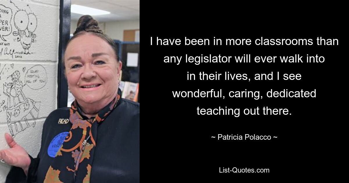 I have been in more classrooms than any legislator will ever walk into in their lives, and I see wonderful, caring, dedicated teaching out there. — © Patricia Polacco