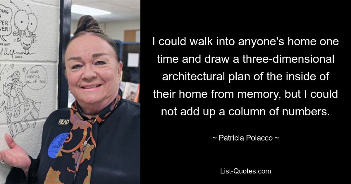 I could walk into anyone's home one time and draw a three-dimensional architectural plan of the inside of their home from memory, but I could not add up a column of numbers. — © Patricia Polacco