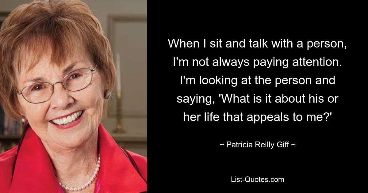 When I sit and talk with a person, I'm not always paying attention. I'm looking at the person and saying, 'What is it about his or her life that appeals to me?' — © Patricia Reilly Giff