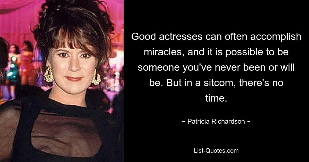 Good actresses can often accomplish miracles, and it is possible to be someone you've never been or will be. But in a sitcom, there's no time. — © Patricia Richardson