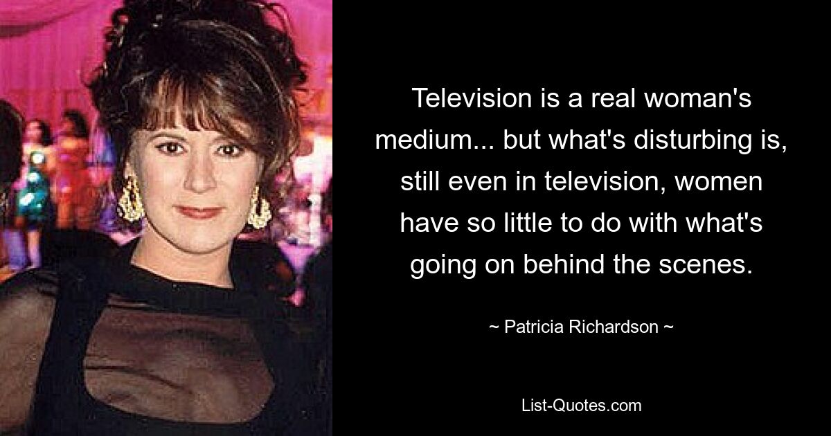 Television is a real woman's medium... but what's disturbing is, still even in television, women have so little to do with what's going on behind the scenes. — © Patricia Richardson