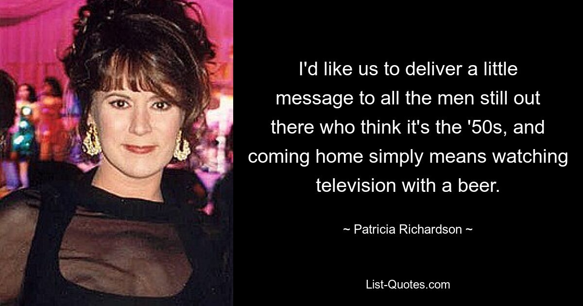 I'd like us to deliver a little message to all the men still out there who think it's the '50s, and coming home simply means watching television with a beer. — © Patricia Richardson