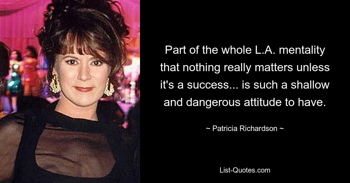 Part of the whole L.A. mentality that nothing really matters unless it's a success... is such a shallow and dangerous attitude to have. — © Patricia Richardson