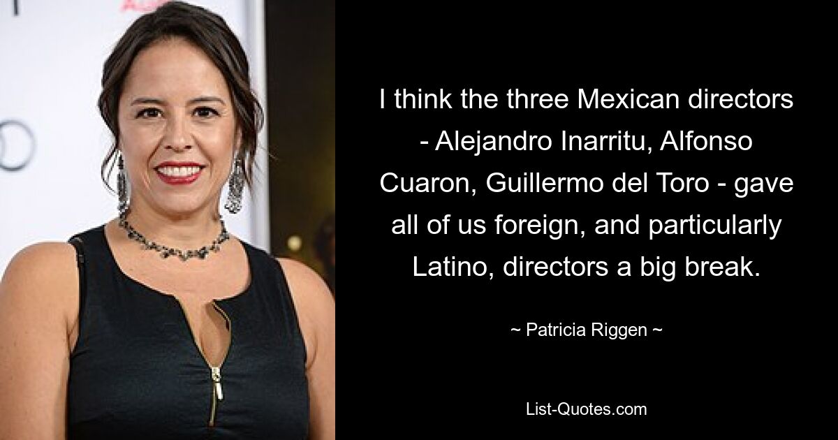 I think the three Mexican directors - Alejandro Inarritu, Alfonso Cuaron, Guillermo del Toro - gave all of us foreign, and particularly Latino, directors a big break. — © Patricia Riggen