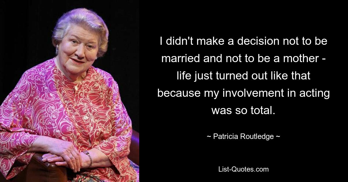 I didn't make a decision not to be married and not to be a mother - life just turned out like that because my involvement in acting was so total. — © Patricia Routledge