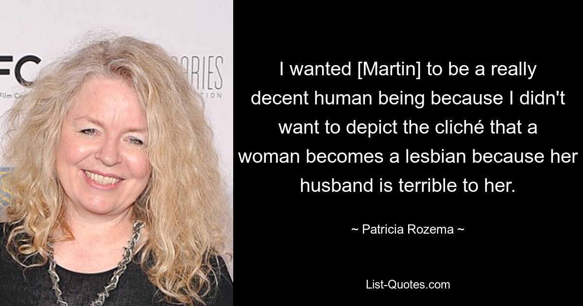 I wanted [Martin] to be a really decent human being because I didn't want to depict the cliché that a woman becomes a lesbian because her husband is terrible to her. — © Patricia Rozema