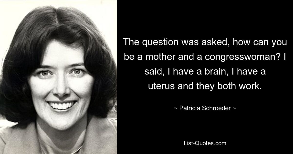 The question was asked, how can you be a mother and a congresswoman? I said, I have a brain, I have a uterus and they both work. — © Patricia Schroeder