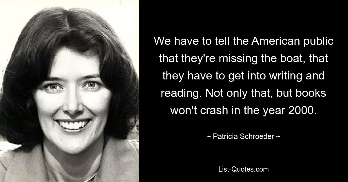 We have to tell the American public that they're missing the boat, that they have to get into writing and reading. Not only that, but books won't crash in the year 2000. — © Patricia Schroeder