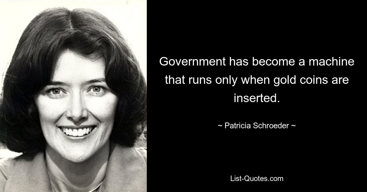 Government has become a machine that runs only when gold coins are inserted. — © Patricia Schroeder