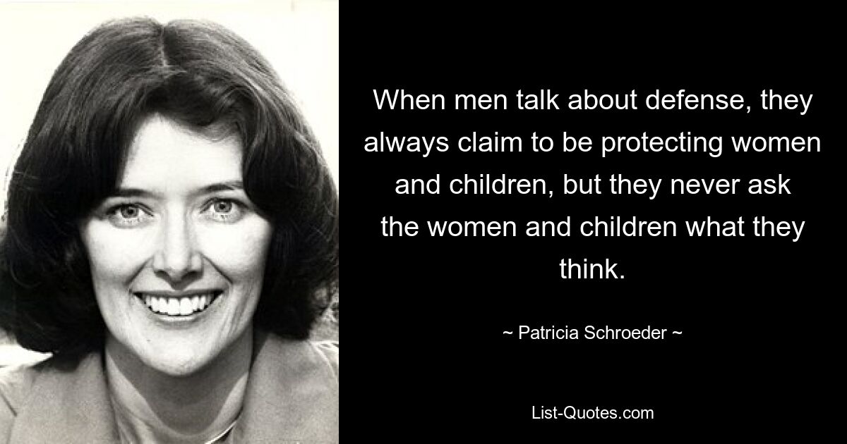 When men talk about defense, they always claim to be protecting women and children, but they never ask the women and children what they think. — © Patricia Schroeder