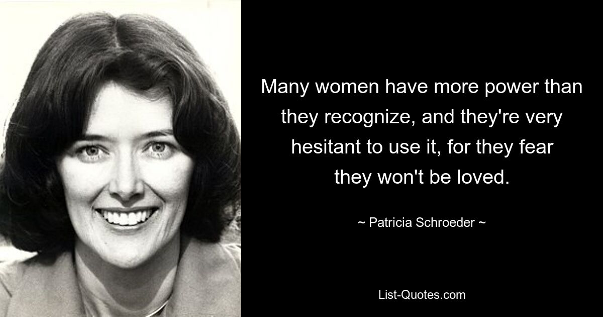 Many women have more power than they recognize, and they're very hesitant to use it, for they fear they won't be loved. — © Patricia Schroeder