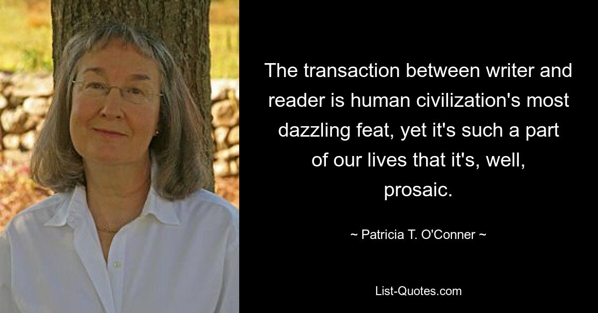 The transaction between writer and reader is human civilization's most dazzling feat, yet it's such a part of our lives that it's, well, prosaic. — © Patricia T. O'Conner