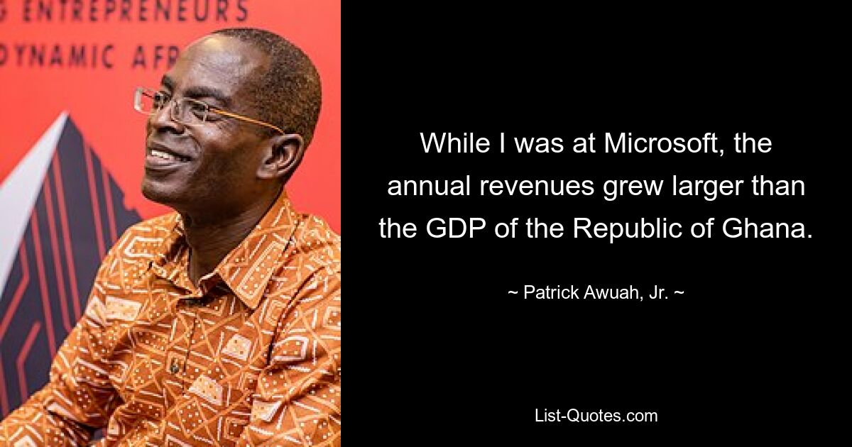 While I was at Microsoft, the annual revenues grew larger than the GDP of the Republic of Ghana. — © Patrick Awuah, Jr.