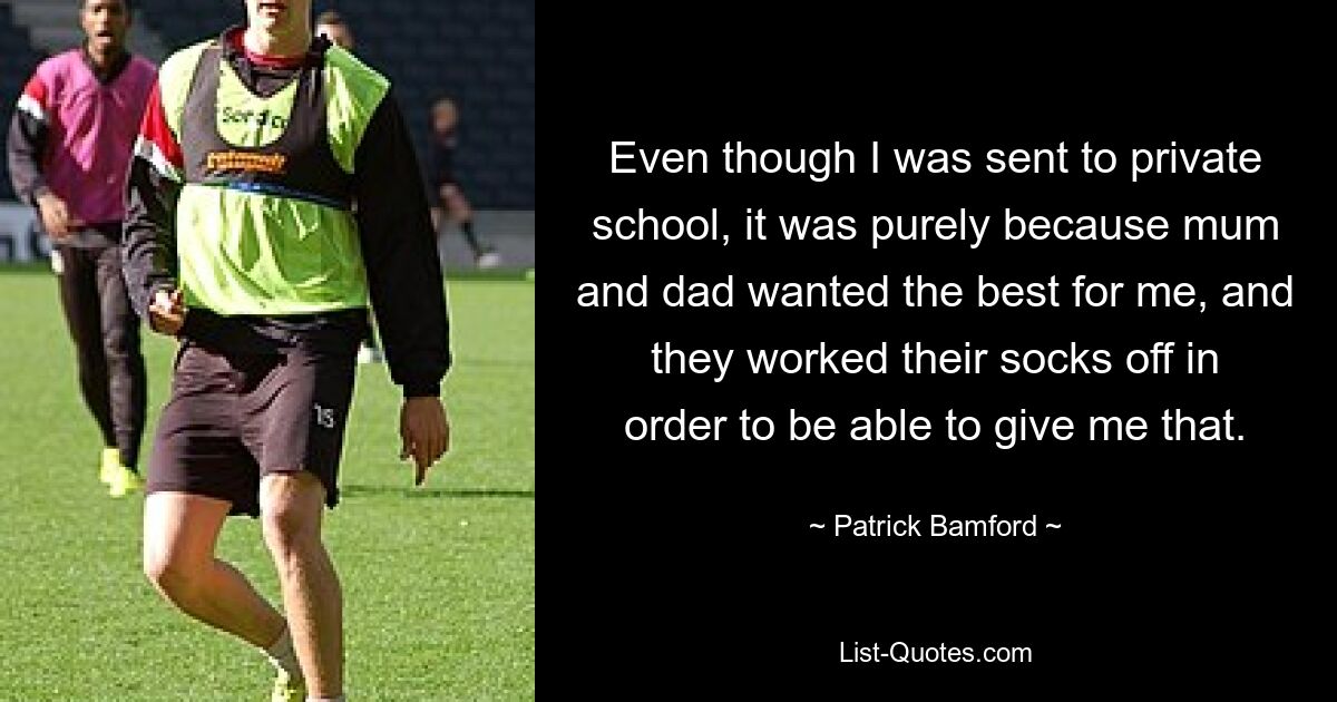 Even though I was sent to private school, it was purely because mum and dad wanted the best for me, and they worked their socks off in order to be able to give me that. — © Patrick Bamford