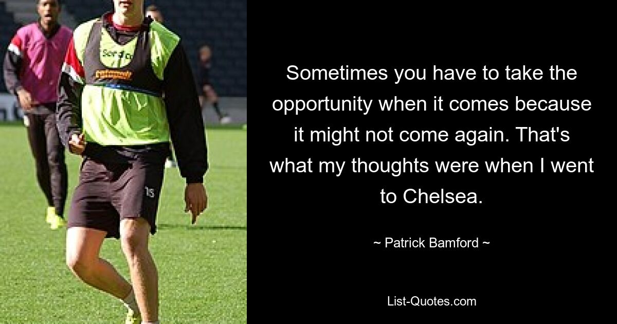 Sometimes you have to take the opportunity when it comes because it might not come again. That's what my thoughts were when I went to Chelsea. — © Patrick Bamford