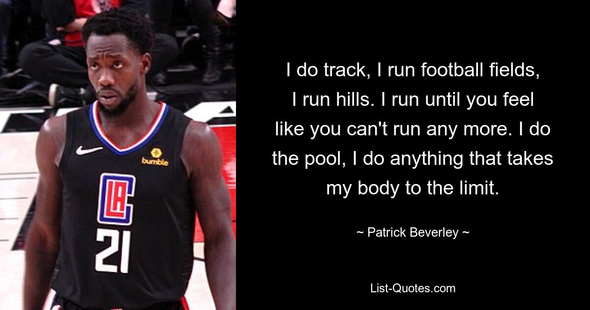 I do track, I run football fields, I run hills. I run until you feel like you can't run any more. I do the pool, I do anything that takes my body to the limit. — © Patrick Beverley