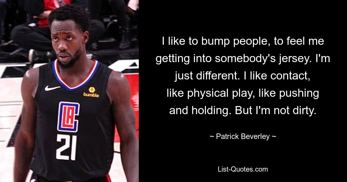 I like to bump people, to feel me getting into somebody's jersey. I'm just different. I like contact, like physical play, like pushing and holding. But I'm not dirty. — © Patrick Beverley